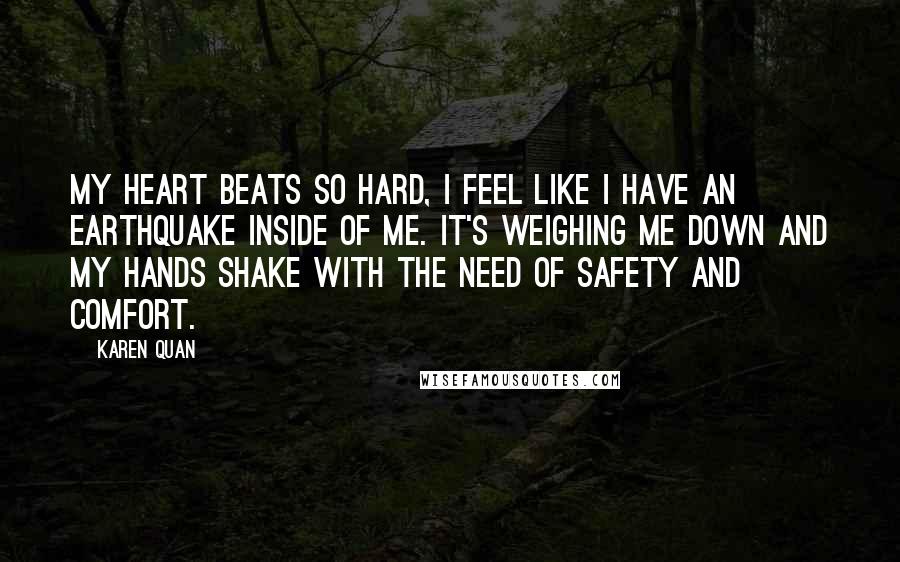 Karen Quan Quotes: My heart beats so hard, I feel like I have an earthquake inside of me. It's weighing me down and my hands shake with the need of safety and comfort.