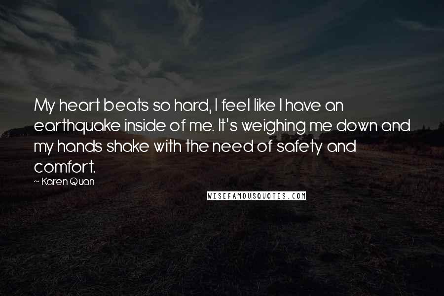 Karen Quan Quotes: My heart beats so hard, I feel like I have an earthquake inside of me. It's weighing me down and my hands shake with the need of safety and comfort.