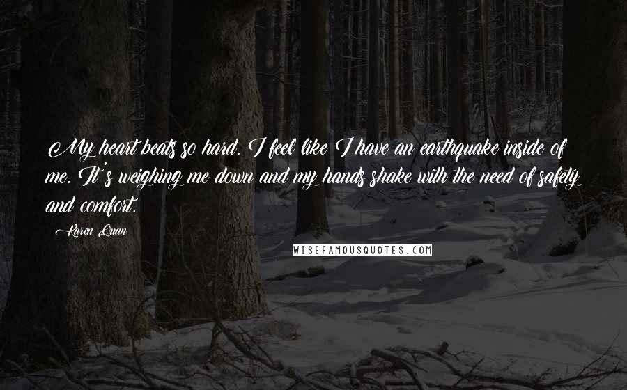 Karen Quan Quotes: My heart beats so hard, I feel like I have an earthquake inside of me. It's weighing me down and my hands shake with the need of safety and comfort.