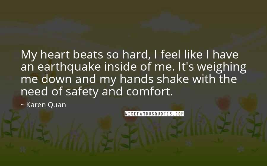 Karen Quan Quotes: My heart beats so hard, I feel like I have an earthquake inside of me. It's weighing me down and my hands shake with the need of safety and comfort.