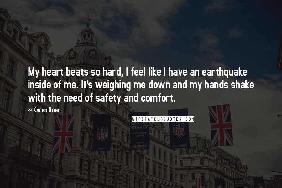 Karen Quan Quotes: My heart beats so hard, I feel like I have an earthquake inside of me. It's weighing me down and my hands shake with the need of safety and comfort.