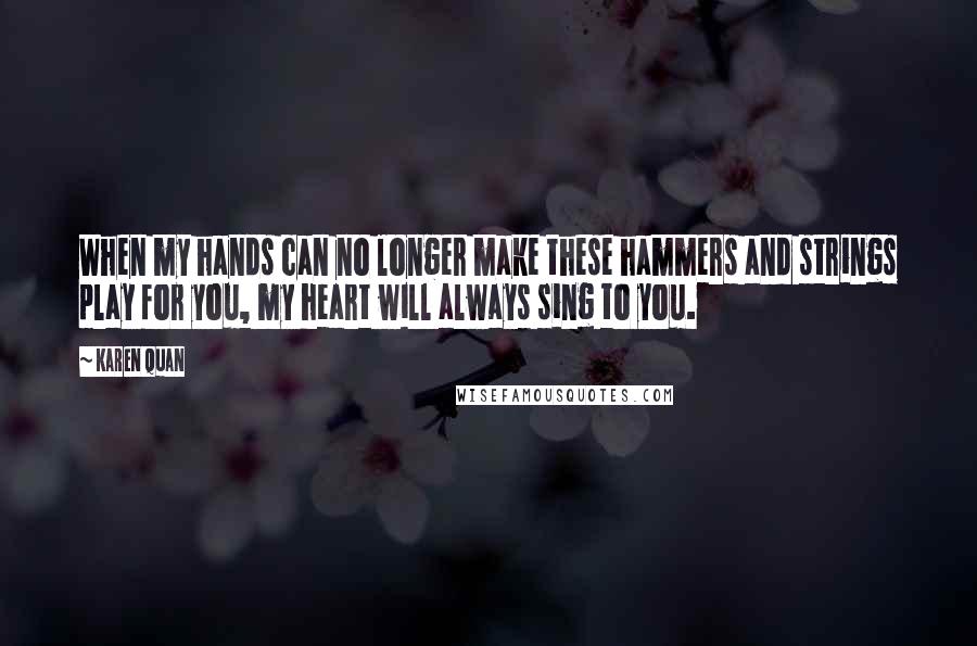 Karen Quan Quotes: When my hands can no longer make these hammers and strings play for you, my heart will always sing to you.