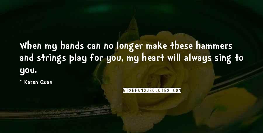 Karen Quan Quotes: When my hands can no longer make these hammers and strings play for you, my heart will always sing to you.