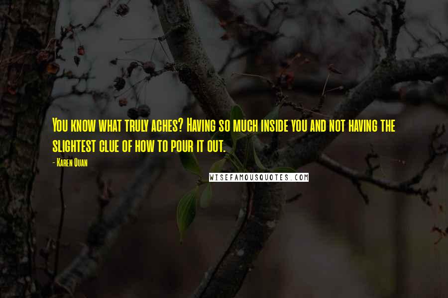 Karen Quan Quotes: You know what truly aches? Having so much inside you and not having the slightest clue of how to pour it out.
