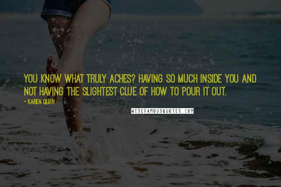 Karen Quan Quotes: You know what truly aches? Having so much inside you and not having the slightest clue of how to pour it out.