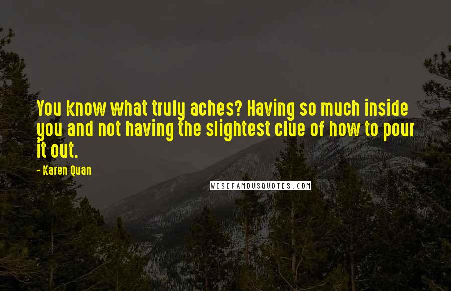 Karen Quan Quotes: You know what truly aches? Having so much inside you and not having the slightest clue of how to pour it out.