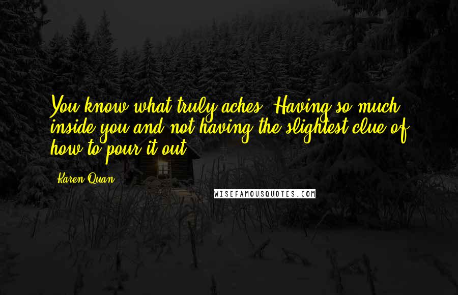 Karen Quan Quotes: You know what truly aches? Having so much inside you and not having the slightest clue of how to pour it out.