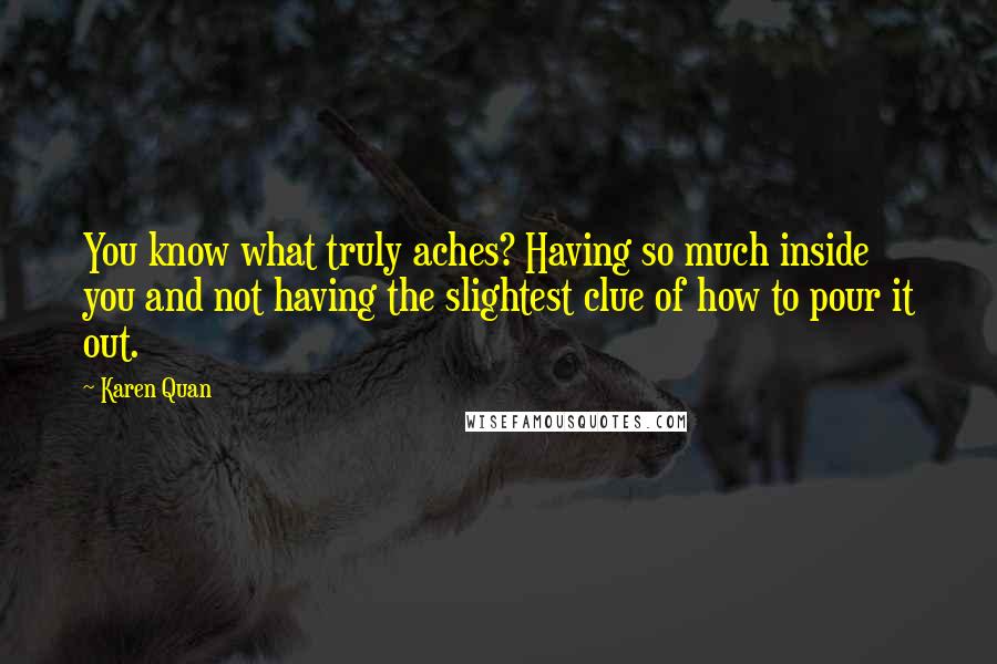 Karen Quan Quotes: You know what truly aches? Having so much inside you and not having the slightest clue of how to pour it out.