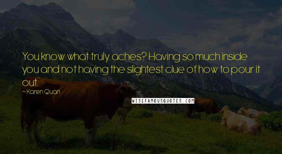 Karen Quan Quotes: You know what truly aches? Having so much inside you and not having the slightest clue of how to pour it out.