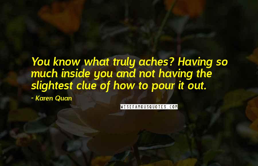Karen Quan Quotes: You know what truly aches? Having so much inside you and not having the slightest clue of how to pour it out.