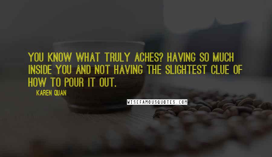 Karen Quan Quotes: You know what truly aches? Having so much inside you and not having the slightest clue of how to pour it out.