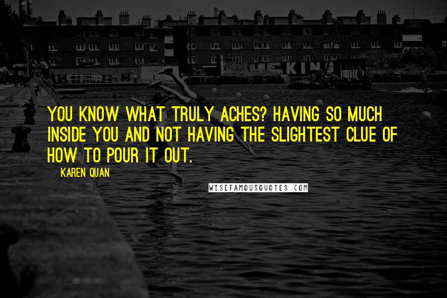 Karen Quan Quotes: You know what truly aches? Having so much inside you and not having the slightest clue of how to pour it out.