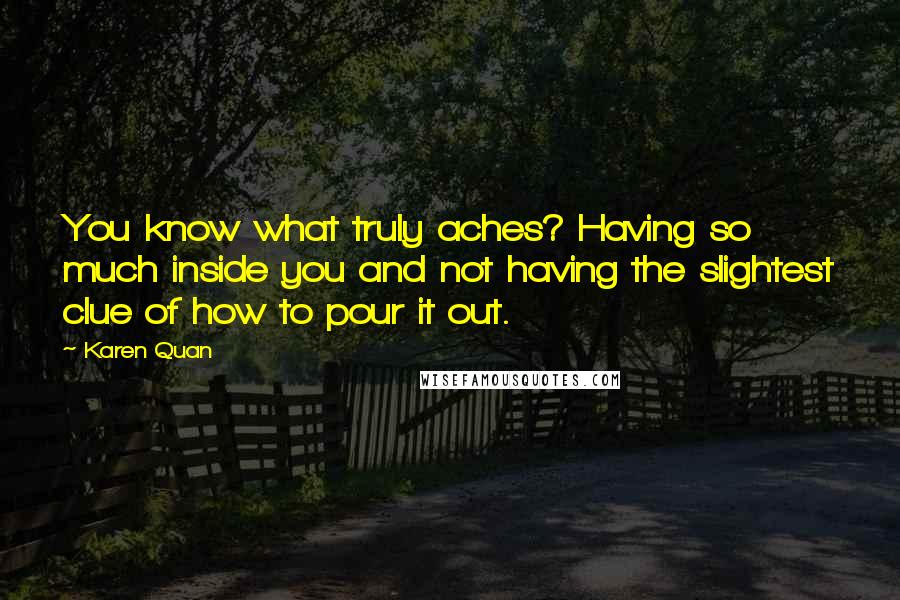 Karen Quan Quotes: You know what truly aches? Having so much inside you and not having the slightest clue of how to pour it out.