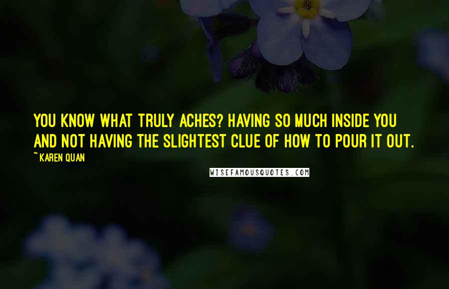 Karen Quan Quotes: You know what truly aches? Having so much inside you and not having the slightest clue of how to pour it out.