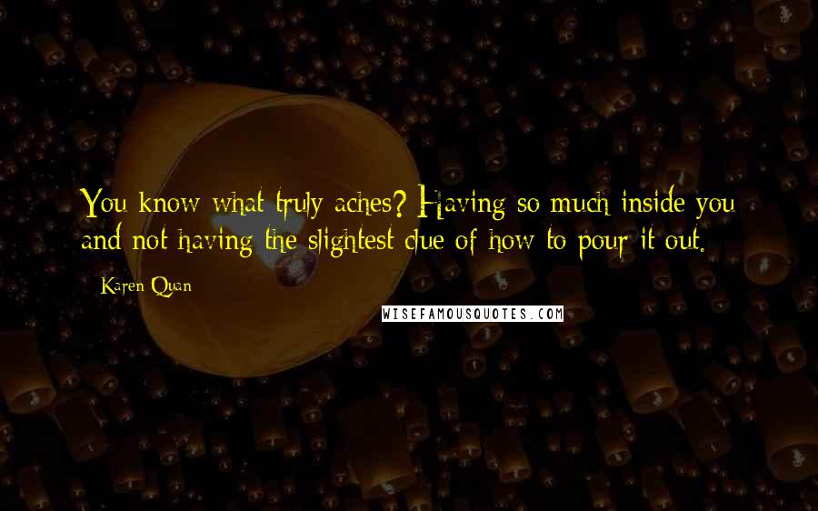 Karen Quan Quotes: You know what truly aches? Having so much inside you and not having the slightest clue of how to pour it out.