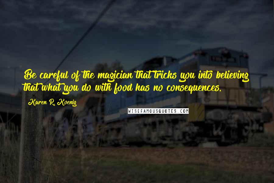 Karen R. Koenig Quotes: Be careful of the magician that tricks you into believing that what you do with food has no consequences.
