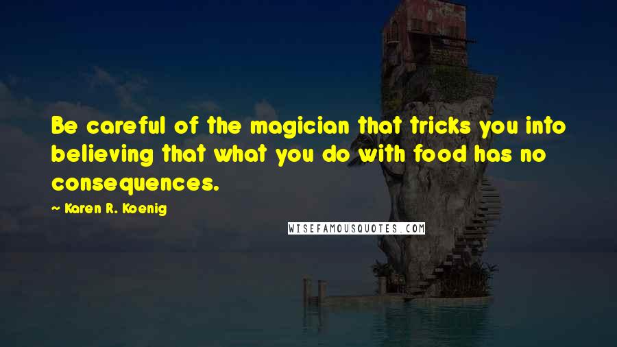 Karen R. Koenig Quotes: Be careful of the magician that tricks you into believing that what you do with food has no consequences.