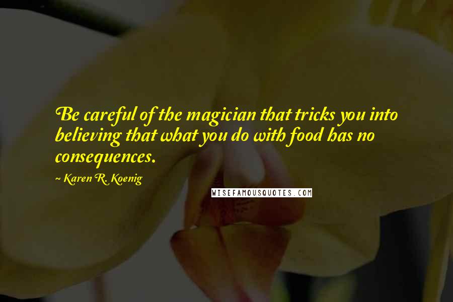 Karen R. Koenig Quotes: Be careful of the magician that tricks you into believing that what you do with food has no consequences.