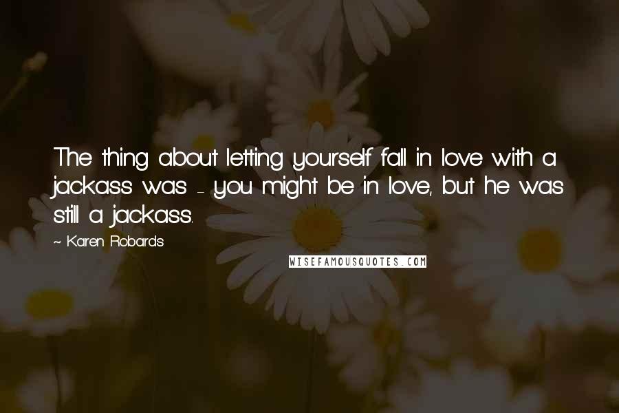 Karen Robards Quotes: The thing about letting yourself fall in love with a jackass was - you might be in love, but he was still a jackass.