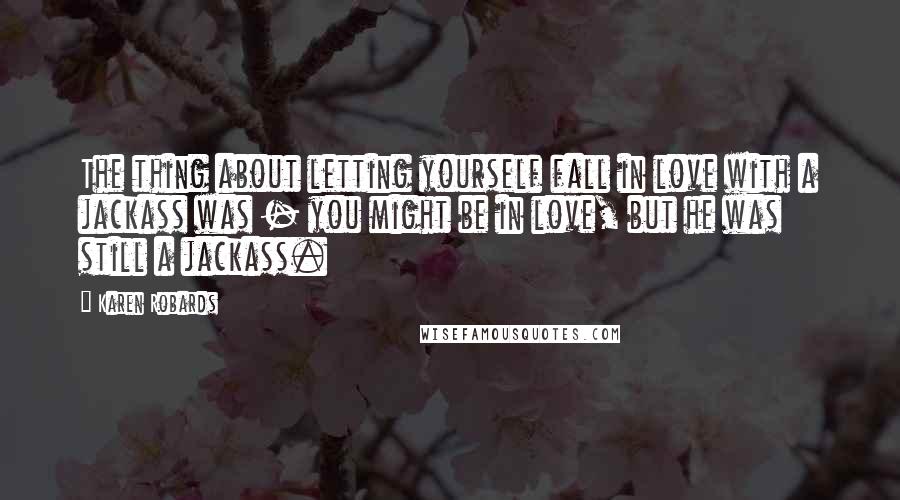 Karen Robards Quotes: The thing about letting yourself fall in love with a jackass was - you might be in love, but he was still a jackass.