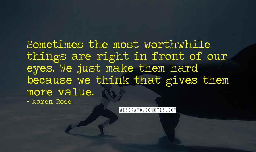 Karen Rose Quotes: Sometimes the most worthwhile things are right in front of our eyes. We just make them hard because we think that gives them more value.