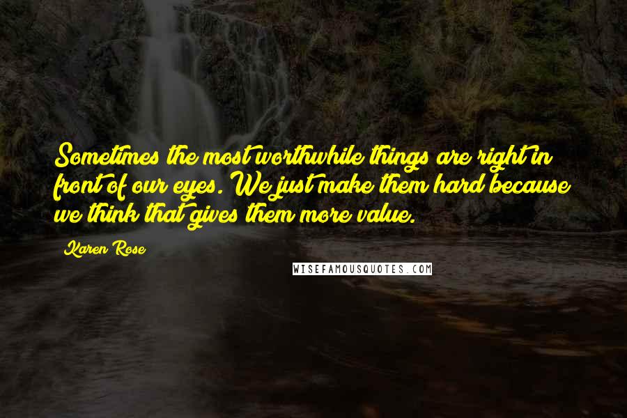 Karen Rose Quotes: Sometimes the most worthwhile things are right in front of our eyes. We just make them hard because we think that gives them more value.