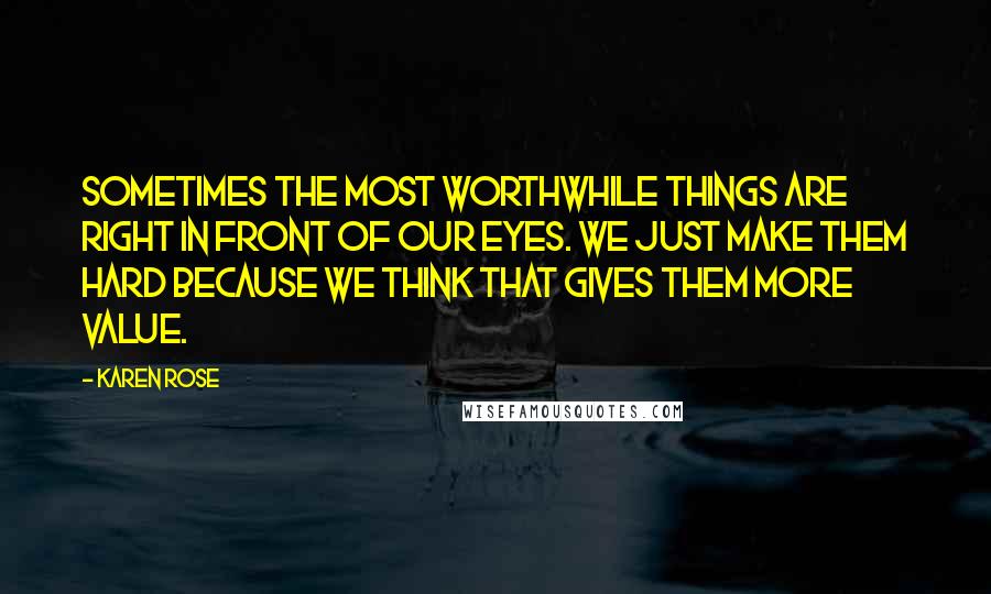 Karen Rose Quotes: Sometimes the most worthwhile things are right in front of our eyes. We just make them hard because we think that gives them more value.