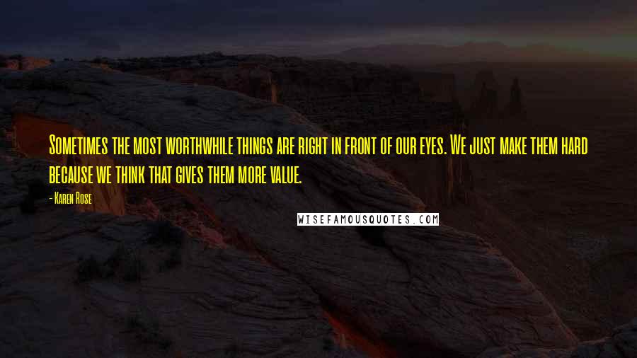 Karen Rose Quotes: Sometimes the most worthwhile things are right in front of our eyes. We just make them hard because we think that gives them more value.