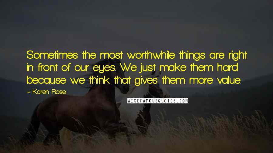 Karen Rose Quotes: Sometimes the most worthwhile things are right in front of our eyes. We just make them hard because we think that gives them more value.