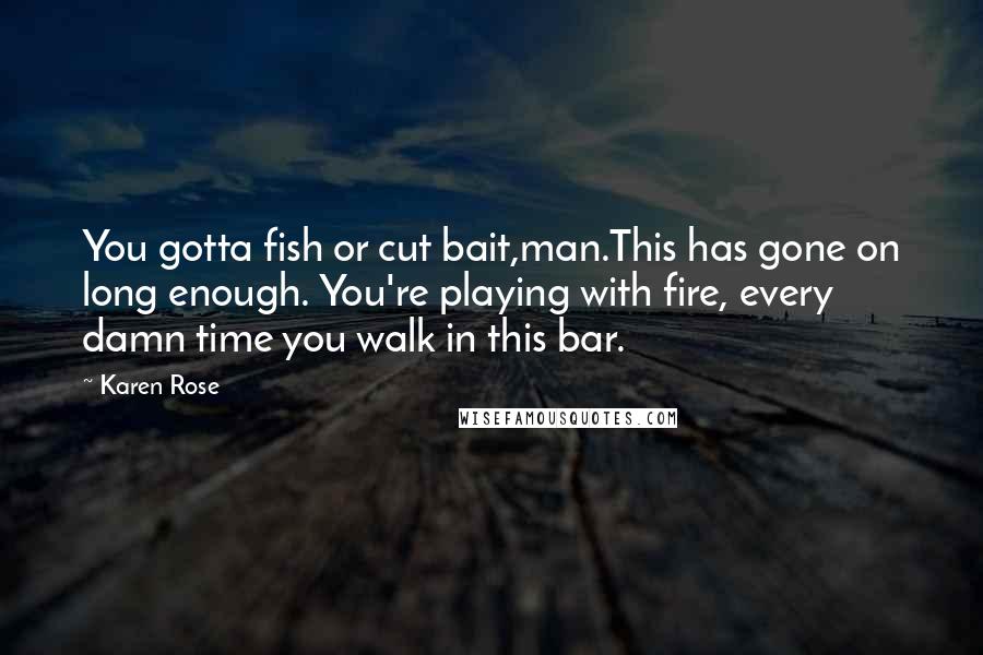 Karen Rose Quotes: You gotta fish or cut bait,man.This has gone on long enough. You're playing with fire, every damn time you walk in this bar.