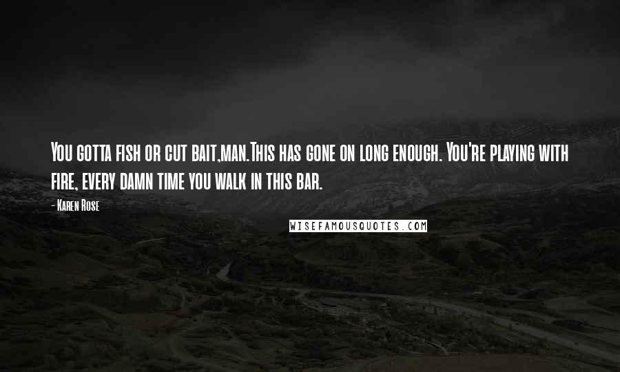 Karen Rose Quotes: You gotta fish or cut bait,man.This has gone on long enough. You're playing with fire, every damn time you walk in this bar.