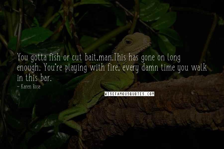 Karen Rose Quotes: You gotta fish or cut bait,man.This has gone on long enough. You're playing with fire, every damn time you walk in this bar.