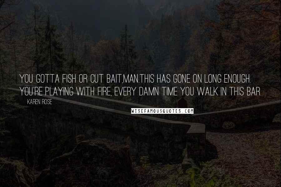 Karen Rose Quotes: You gotta fish or cut bait,man.This has gone on long enough. You're playing with fire, every damn time you walk in this bar.