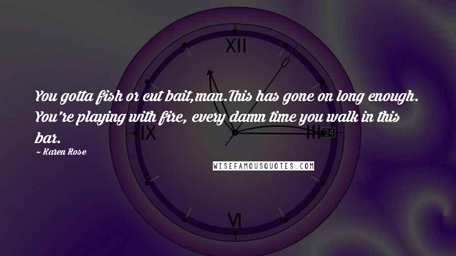 Karen Rose Quotes: You gotta fish or cut bait,man.This has gone on long enough. You're playing with fire, every damn time you walk in this bar.