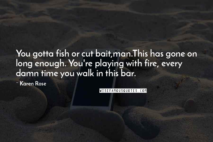 Karen Rose Quotes: You gotta fish or cut bait,man.This has gone on long enough. You're playing with fire, every damn time you walk in this bar.
