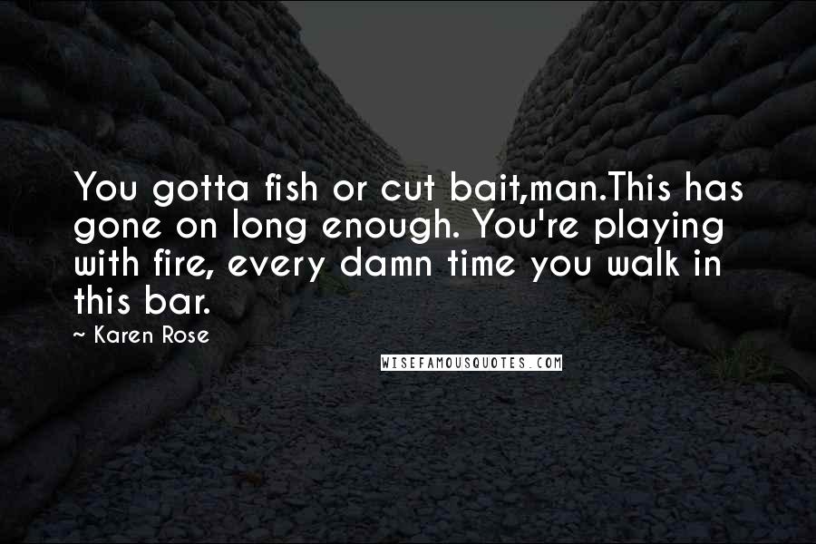 Karen Rose Quotes: You gotta fish or cut bait,man.This has gone on long enough. You're playing with fire, every damn time you walk in this bar.