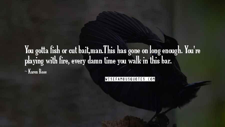 Karen Rose Quotes: You gotta fish or cut bait,man.This has gone on long enough. You're playing with fire, every damn time you walk in this bar.