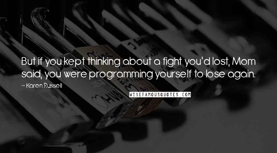 Karen Russell Quotes: But if you kept thinking about a fight you'd lost, Mom said, you were programming yourself to lose again.