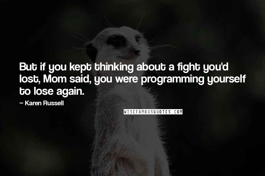 Karen Russell Quotes: But if you kept thinking about a fight you'd lost, Mom said, you were programming yourself to lose again.