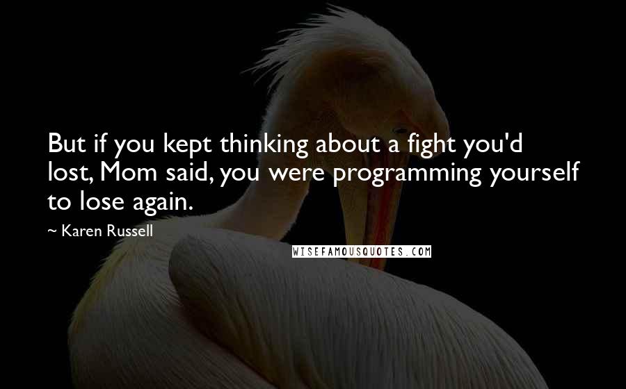 Karen Russell Quotes: But if you kept thinking about a fight you'd lost, Mom said, you were programming yourself to lose again.