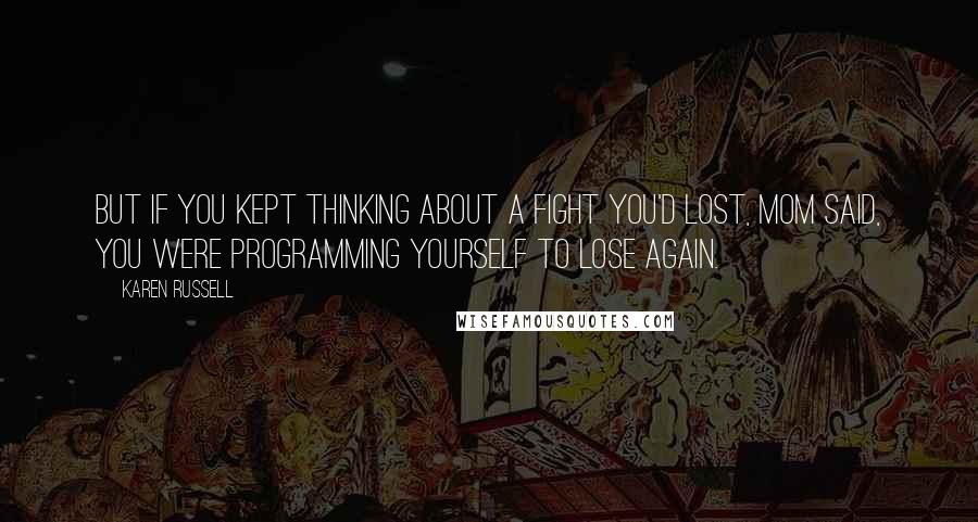 Karen Russell Quotes: But if you kept thinking about a fight you'd lost, Mom said, you were programming yourself to lose again.