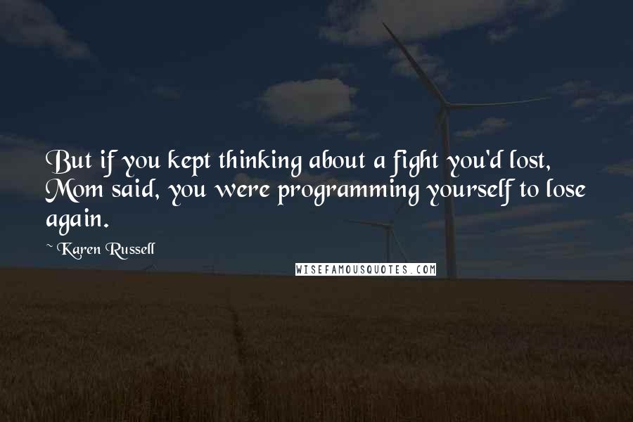 Karen Russell Quotes: But if you kept thinking about a fight you'd lost, Mom said, you were programming yourself to lose again.