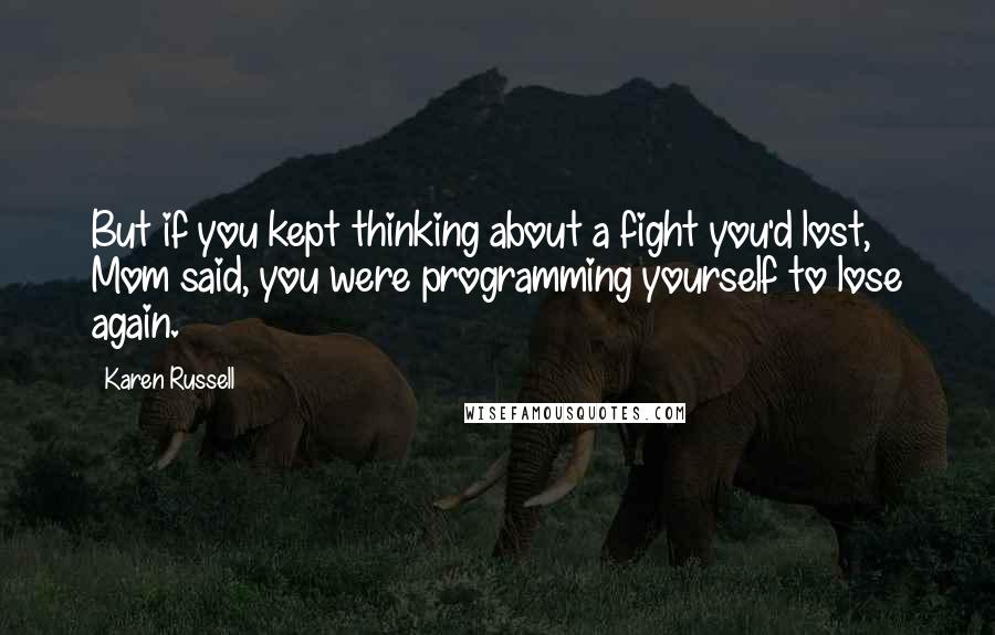 Karen Russell Quotes: But if you kept thinking about a fight you'd lost, Mom said, you were programming yourself to lose again.