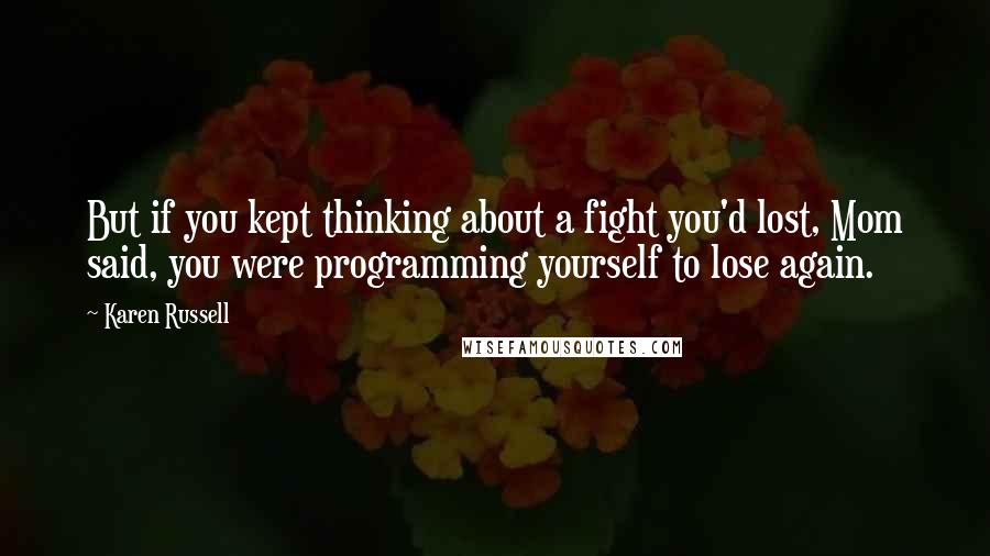 Karen Russell Quotes: But if you kept thinking about a fight you'd lost, Mom said, you were programming yourself to lose again.