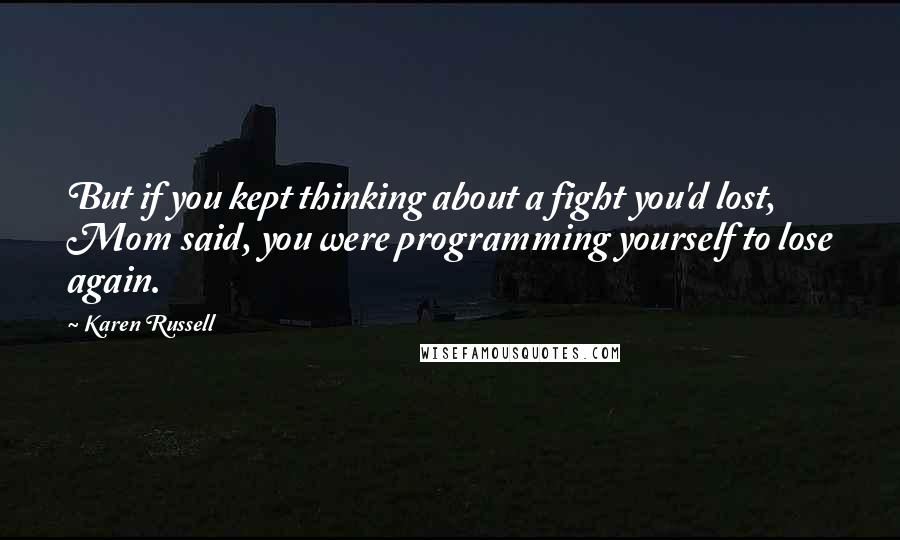 Karen Russell Quotes: But if you kept thinking about a fight you'd lost, Mom said, you were programming yourself to lose again.