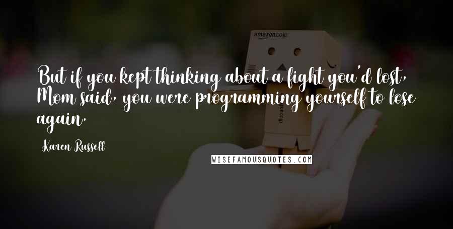 Karen Russell Quotes: But if you kept thinking about a fight you'd lost, Mom said, you were programming yourself to lose again.