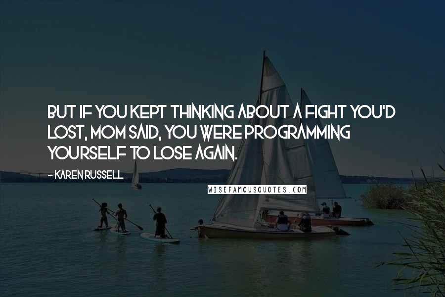 Karen Russell Quotes: But if you kept thinking about a fight you'd lost, Mom said, you were programming yourself to lose again.