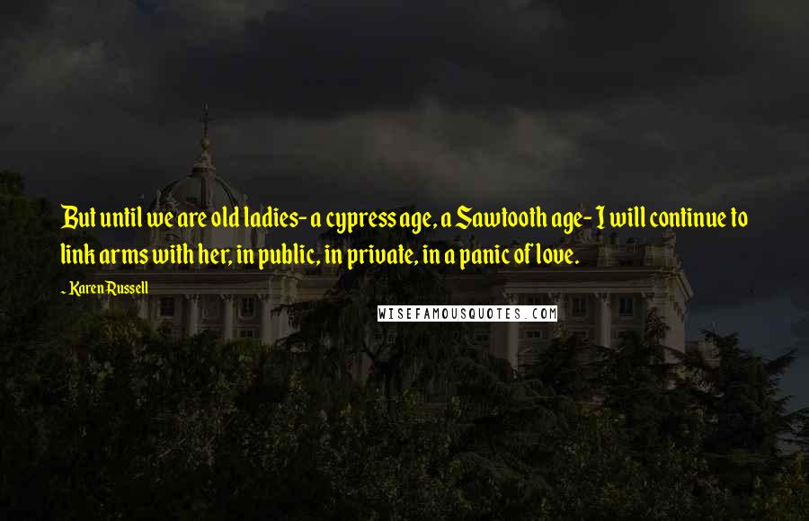 Karen Russell Quotes: But until we are old ladies- a cypress age, a Sawtooth age- I will continue to link arms with her, in public, in private, in a panic of love.