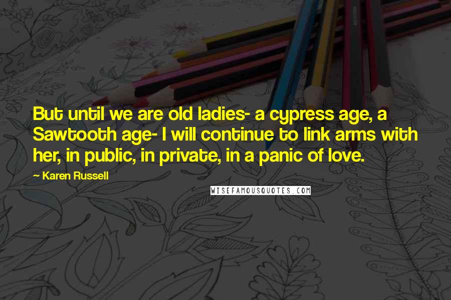 Karen Russell Quotes: But until we are old ladies- a cypress age, a Sawtooth age- I will continue to link arms with her, in public, in private, in a panic of love.