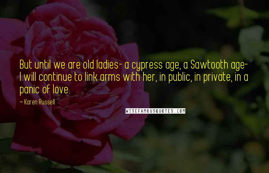 Karen Russell Quotes: But until we are old ladies- a cypress age, a Sawtooth age- I will continue to link arms with her, in public, in private, in a panic of love.